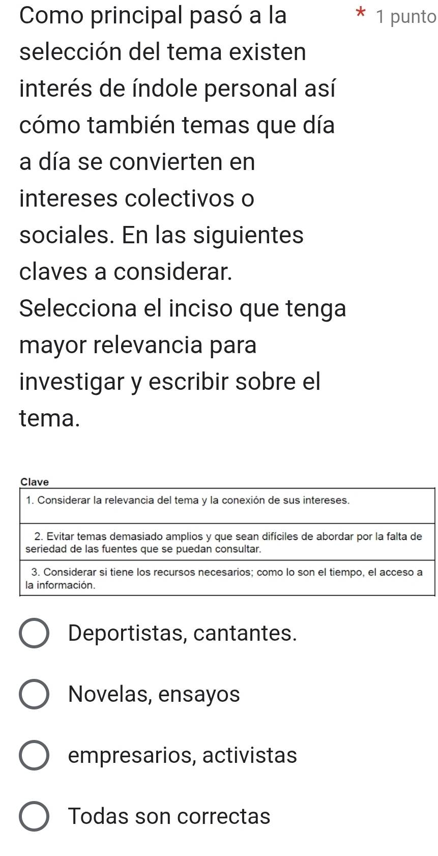 Como principal pasó a la 1 punto
selección del tema existen
interés de índole personal así
cómo también temas que día
a día se convierten en
intereses colectivos o
sociales. En las siguientes
claves a considerar.
Selecciona el inciso que tenga
mayor relevancia para
investigar y escribir sobre el
tema.
Deportistas, cantantes.
Novelas, ensayos
empresarios, activistas
Todas son correctas