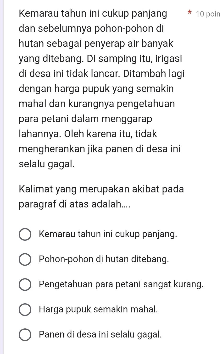 Kemarau tahun ini cukup panjang 10 poin
dan sebelumnya pohon-pohon di
hutan sebagai penyerap air banyak
yang ditebang. Di samping itu, irigasi
di desa ini tidak lancar. Ditambah lagi
dengan harga pupuk yang semakin
mahal dan kurangnya pengetahuan
para petani dalam menggarap
lahannya. Oleh karena itu, tidak
mengherankan jika panen di desa ini
selalu gagal.
Kalimat yang merupakan akibat pada
paragraf di atas adalah....
Kemarau tahun ini cukup panjang.
Pohon-pohon di hutan ditebang.
Pengetahuan para petani sangat kurang.
Harga pupuk semakin mahal.
Panen di desa ini selalu gagal.