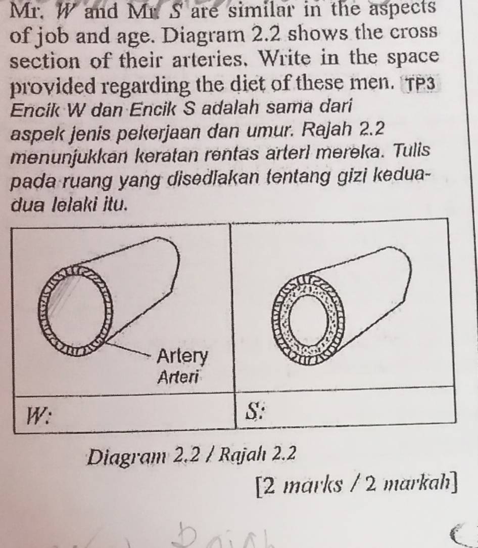 Mr. W and Mr. S are similar in the aspects 
of job and age. Diagram 2.2 shows the cross 
section of their arteries. Write in the space 
provided regarding the diet of these men. TP3 
Encik W dan Encik S adalah sama dari 
aspek jenis pekerjaan dan umur. Rajah 2.2 
menunjukkan keratan rentas arterl mereka. Tulis 
pada ruang yang disediakan tentang gizi kedua- 
dua lelaki itu. 
Diagram 2.2 / Rajah 2.2 
[2 marks / 2 markah] 
(