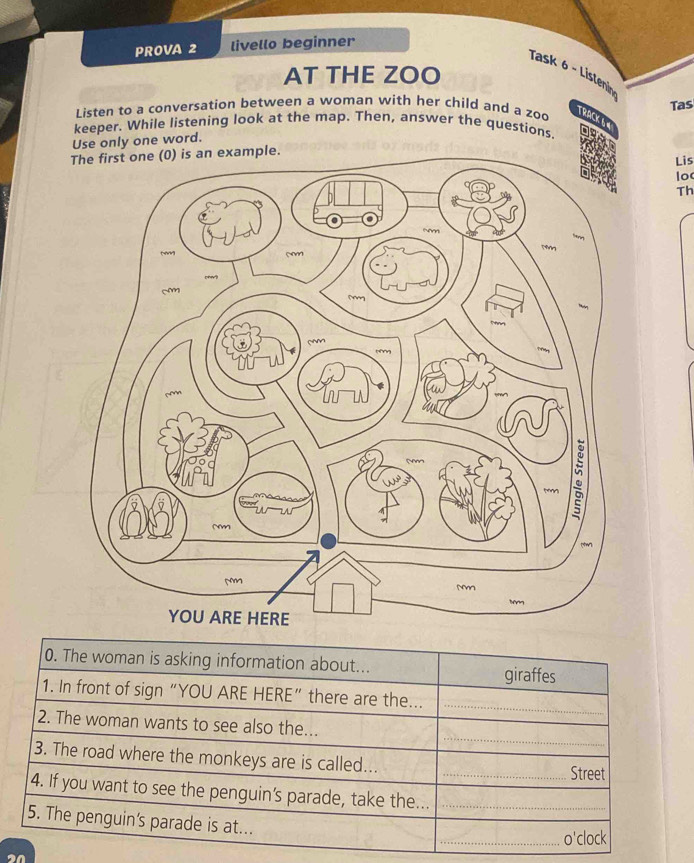 PROVA 2 livello beginner 
AT THE ZOO 
Task 6 - Listenin 
Tas 
Listen to a conversation between a woman with her child and a zoo 
TRACK & « 
keeper. While listening look at the map. Then, answer the questions, 
Use only one word. 
e. 
Lis 
lo 
Th 
0. The woman is asking information about... giraffes 
1. In front of sign “YOU ARE HERE” there are the..._ 
_ 
2. The woman wants to see also the... 
3. The road where the monkeys are is called... _Street 
4. If you want to see the penguin's parade, take the..._ 
5. The penguin's parade is at... 
_o'clock