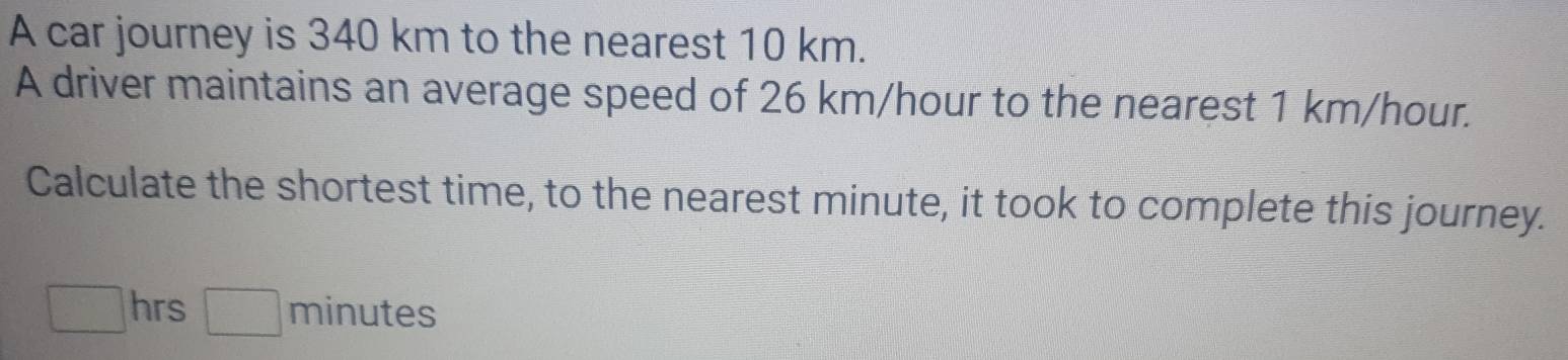 A car journey is 340 km to the nearest 10 km. 
A driver maintains an average speed of 26 km/hour to the nearest 1 km/hour. 
Calculate the shortest time, to the nearest minute, it took to complete this journey.
□ hrs □ minutes