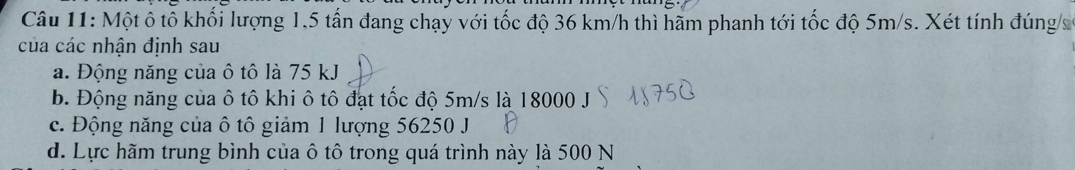 Một ô tô khối lượng 1,5 tấn đang chạy với tốc độ 36 km/h thì hãm phanh tới tốc độ 5m/s. Xét tính đúng/s
của các nhận định sau
a. Động năng của ô tô là 75 kJ
b. Động năng của ô tô khi ô tô đạt tốc độ 5m/s là 18000 J
c. Động năng của ô tô giảm 1 lượng 56250 J
d. Lực hãm trung bình của ô tô trong quá trình này là 500 N