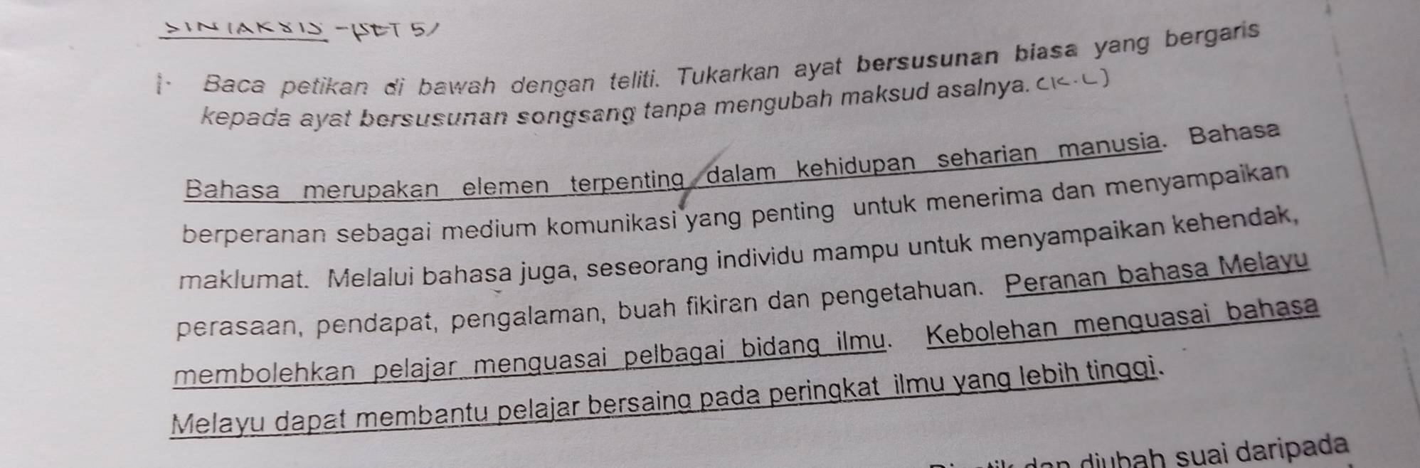 Sin IAK š i -UeT 5) 
· Baca petikan di bawah dengan teliti. Tukarkan ayat bersusunan biasa yang bergans 
kepada ayat bersusunan songsang tanpa mengubah maksud asalnya. c-0) 
Bahasa merupakan elemen terpenting dalam kehidupan seharian manusia. Bahasa 
berperanan sebagai medium komunikasi yang penting untuk menerima dan menyampaikan 
maklumat. Melalui bahasa juga, seseorang individu mampu untuk menyampaikan kehendak, 
perasaan, pendapat, pengalaman, buah fikiran dan pengetahuan. Peranan bahasa Melayu 
membolehkan pelajar menguasai pelbagai bidang ilmu. Kebolehan menguasai bahasa 
Melayu dapat membantu pelajar bersaing pada peringkat ilmu yang lebih tinggi. 
dạn djuḫaḥ suai daripada