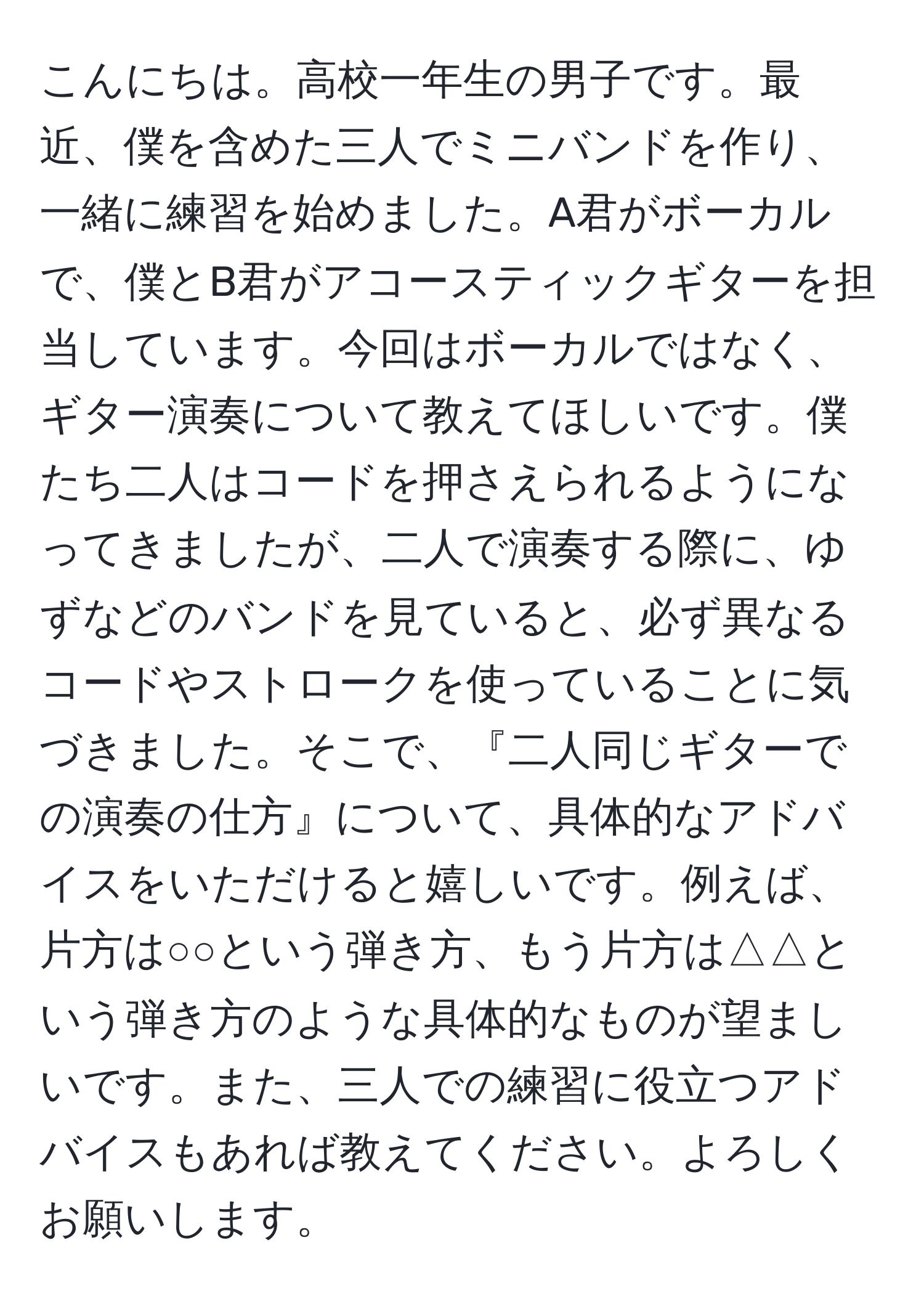 こんにちは。高校一年生の男子です。最近、僕を含めた三人でミニバンドを作り、一緒に練習を始めました。A君がボーカルで、僕とB君がアコースティックギターを担当しています。今回はボーカルではなく、ギター演奏について教えてほしいです。僕たち二人はコードを押さえられるようになってきましたが、二人で演奏する際に、ゆずなどのバンドを見ていると、必ず異なるコードやストロークを使っていることに気づきました。そこで、『二人同じギターでの演奏の仕方』について、具体的なアドバイスをいただけると嬉しいです。例えば、片方は○○という弾き方、もう片方は△△という弾き方のような具体的なものが望ましいです。また、三人での練習に役立つアドバイスもあれば教えてください。よろしくお願いします。