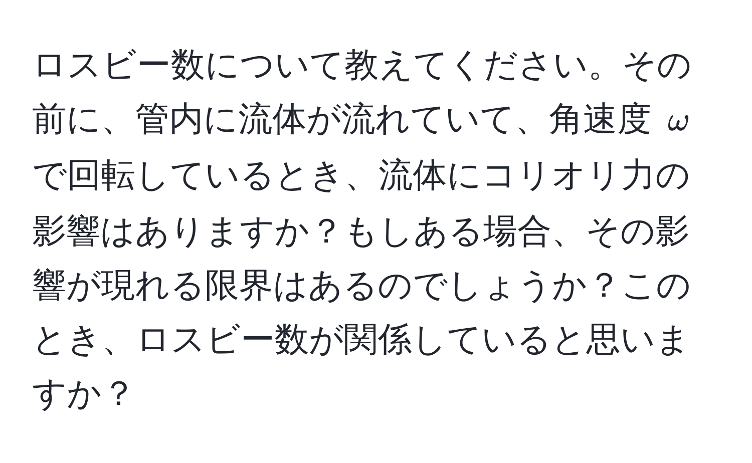 ロスビー数について教えてください。その前に、管内に流体が流れていて、角速度 $omega$ で回転しているとき、流体にコリオリ力の影響はありますか？もしある場合、その影響が現れる限界はあるのでしょうか？このとき、ロスビー数が関係していると思いますか？