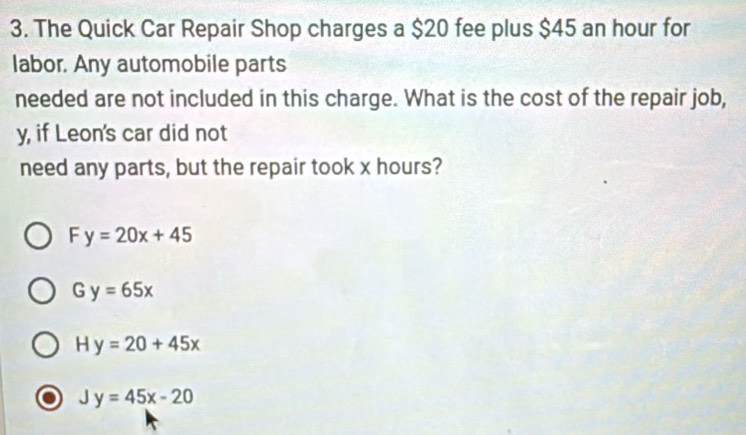 The Quick Car Repair Shop charges a $20 fee plus $45 an hour for
labor. Any automobile parts
needed are not included in this charge. What is the cost of the repair job,
y, if Leon's car did not
need any parts, but the repair took x hours?
F y=20x+45
G y=65x
H y=20+45x
Jy=45x-20