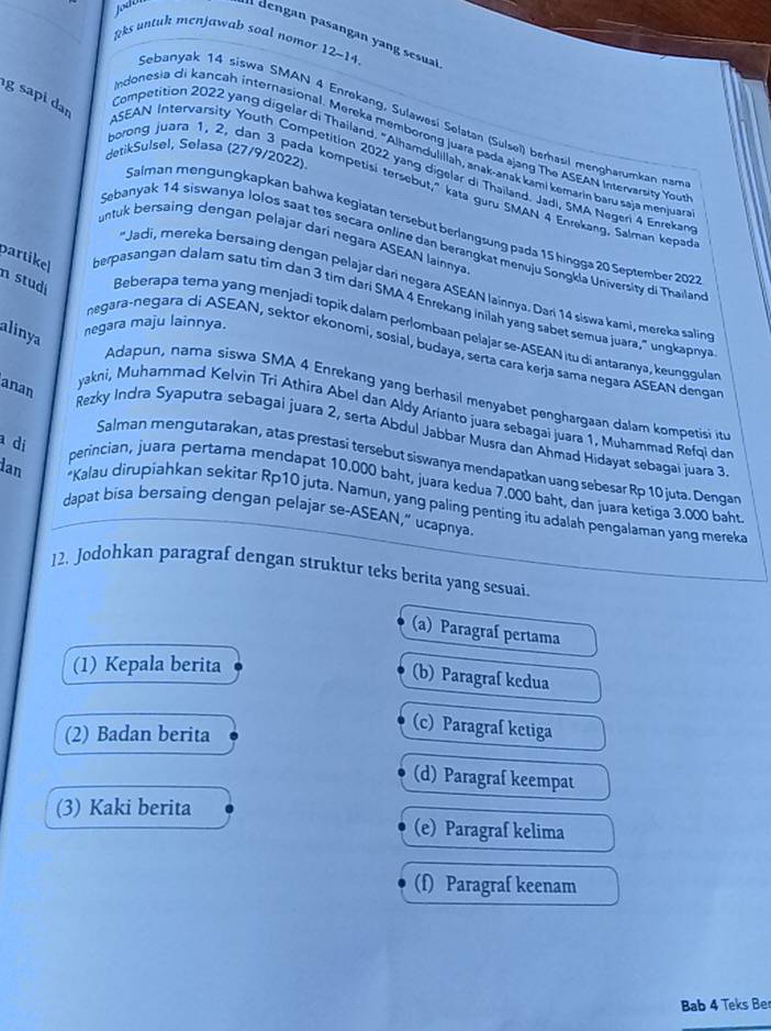 Jodú  dengan pasangan yang sesuai
&ks untuk menjawab soal nomor 12~14.
g sapi dan
Sebanyak 14 siswa SMAN 4 Enrekang, Sulaweśi Selatan (Sulseï) berhasil mengharumkan nam
indonesia di kancah internasional. Mereka memborong juara pada ajang The ASEAN Intervarsity You
Competition 2022 yang digelar di Thailand. "Alhamdulillah, anak-anak kami kemarín baru saja menjuar
detikSulsel, Selasa (27/9/2022).
ASEAN Intervarsity Youth Competition 2022 yang digelar di Thailand. Jadi, SMA Negen 4 Enrekan
borong juara 1, 2, dan 3 pada kompetisi tersebut," kata guru SMAN 4 Enrekang. Salman kepad
Salman mengungkapkan bahwa kegiatan tersebut berlangsung pada 15 hingga 20 September 2027
untuk bersaing dengan pelajar dari negara ASEAN lainnya
Sebanyak 14 siswanya Iolos saat tes secara online dan berangkat menuju Songkla University di Thailan
'Jadi, mereka bersaing dengan pelajar darí negara ASEAN lainnya. Dari 14 siswa kami, mereka saling
partikel berpasangan dalam satu tim dan 3 tim dari SMA 4 Enrekang inilah yang sabet semua juara," ungkapnya
n studi Beberapa tema yang menjadi topik dalam perlombaan pelajar se-ASEAN itu di antaranya, keunggula
alinya
negara maju lainnya.
negara-negara di ASEAN, sektor ekonomi, sosial, budaya, serta cara kerja sama negara ASEAN dengar
anan
Adapun, nama siswa SMA 4 Enrekang yang berhasil menyabet penghargaan dalam kompetisi it
yakni, Muhammad Kelvin Tri Athíra Abel dan Aldy Arianto juara sebagai juara 1, Muhammad Refqi dar
Rezky Indra Syaputra sebagai juara 2, serta Abdul Jabbar Musra dan Ahmad Hidayat sebagai juara 3
di
Salman mengutarakan, atas prestasi tersebut siswanya mendapatkan uang sebesar Rp 10 juta. Dengan
perincian, juara pertama mendapat 10.000 baht, juara kedua 7.000 baht, dan juara ketiga 3.000 baht
dan *Kalau dirupiahkan sekitar Rp10 juta. Namun, yang paling penting itu adalah pengalaman yang mereka
dapat bisa bersaing dengan pelajar se-ASEAN," ucapnya.
12. Jodohkan paragraf dengan struktur teks berita yang sesuai.
(a) Paragraf pertama
(1) Kepala berita
(b) Paragraf kedua
(2) Badan berita
(c) Paragraf ketiga
(d) Paragraf keempat
(3) Kaki berita (e) Paragraf kelima
(f) Paragraf keenam
Bab 4 Teks Ber