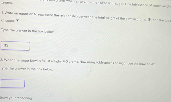 grams.
0 grams when empty. It is then filled with sugar. One tablespoon of sugar weighs 
1. Write an equation to represent the relationship between the total weight of the bowl in grams, W, and the table 
of sugar, T. 
Type the answer in the box below.
32
2. When the sugar bowl is full, it weighs 740 grams. How many tablespoons of sugar can the bowl hold? 
Type the answer in the box below. 
Show your reasoning.