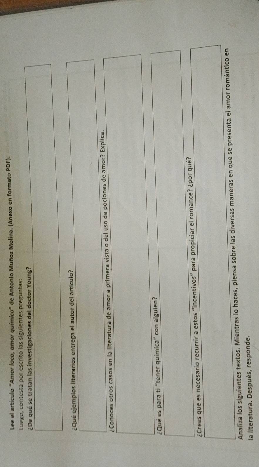 Lee el artículo “Amor loco, amor químico” de Antonio Muñoz Molina. (Anexo en formato PDF). 
Luego, contesta por escrito las siguientes preguntas: 
¿De qué se tratan las investigaciones del doctor Young? 
¿Qué ejemplos literarios entrega el autor del artículo? 
¿Conoces otros casos en la literatura de amor a primera vista o del uso de pociones de amor? Explica. 
¿Qué es para ti “tener química” con alguien? 
¿Crees que es necesario recurrir a estos “incentivos” para propiciar el romance? ¿por qué? 
Analiza los siguientes textos. Mientras lo haces, piensa sobre las diversas maneras en que se presenta el amor romántico en 
la literatura. Después, responde.