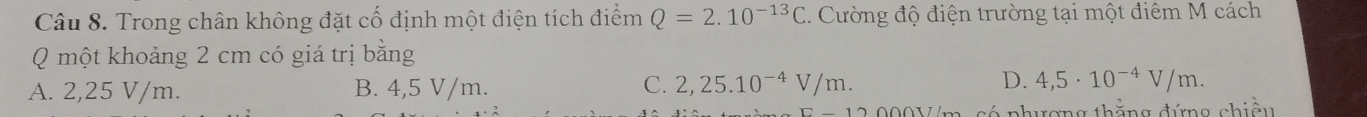 Trong chân không đặt cố định một điện tích điểm Q=2.10^(-13)C. Cường độ điện trường tại một điêm M cách
Q một khoảng 2 cm có giá trị bằng
A. 2,25 V/m. B. 4,5 V/m. C. 2,25.10^(-4)V/m. D. 4,5· 10^(-4)V/m. 
có nhương thẳng đứng chiều