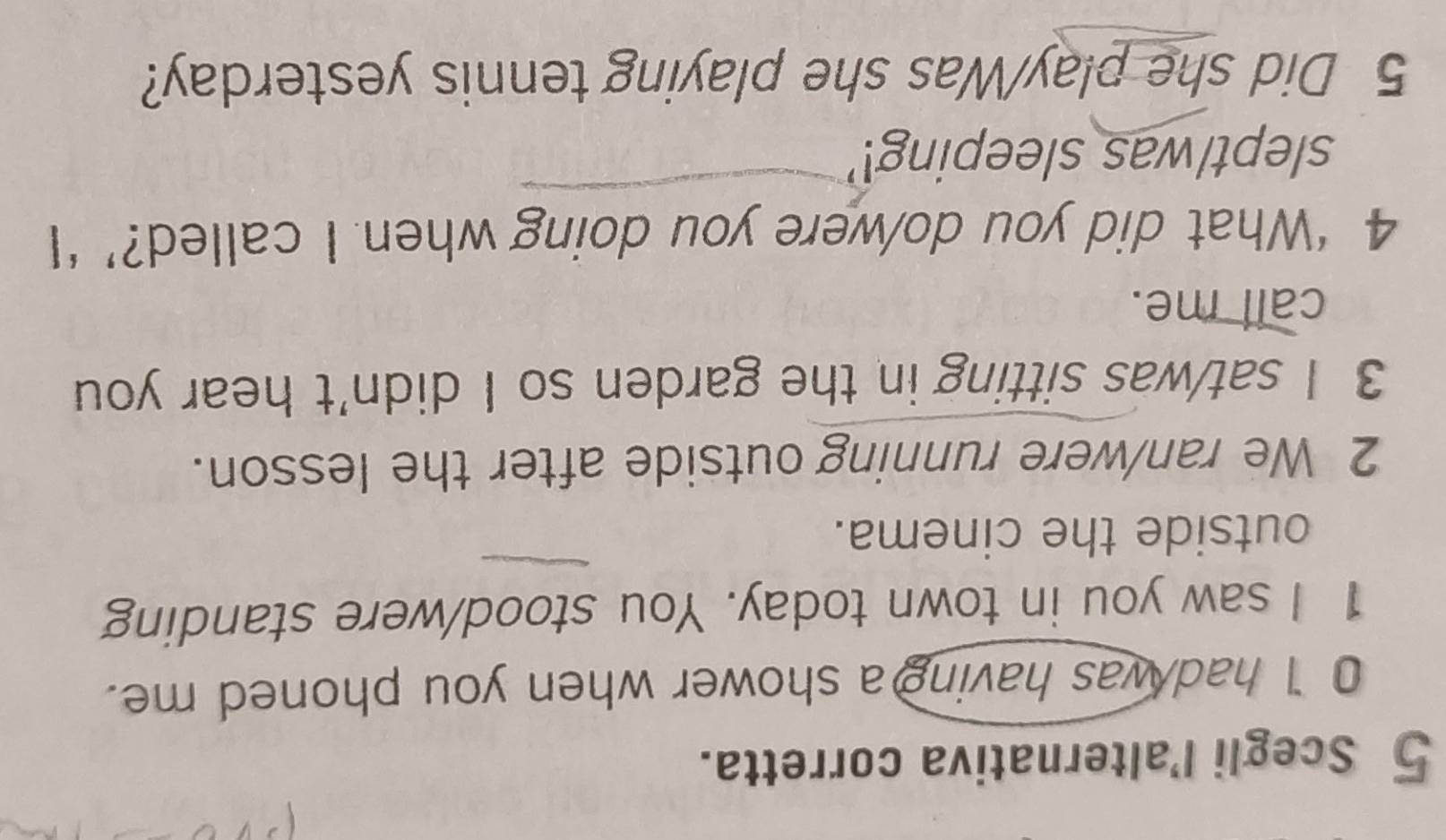 Scegli l’alternativa corretta. 
0 I had was having a shower when you phoned me. 
1 I saw you in town today. You stood/were standing 
outside the cinema. 
2 We ran/were running outside after the lesson. 
3 I sat/was sitting in the garden so I didn't hear you 
call me. 
4 ‘What did you do/were you doing when I called?’ ‘I 
slept/was sleeping!' 
5 Did she play/Was she playing tennis yesterday?