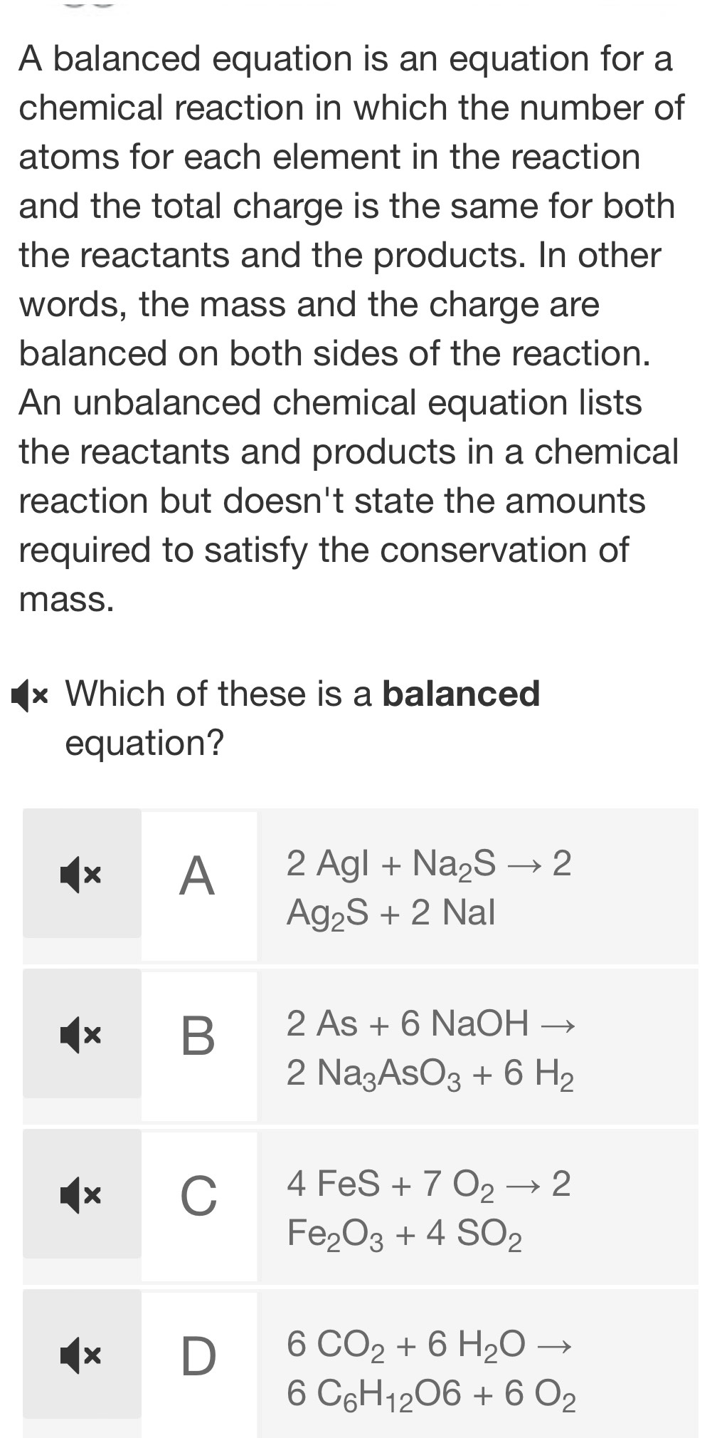 A balanced equation is an equation for a
chemical reaction in which the number of
atoms for each element in the reaction
and the total charge is the same for both
the reactants and the products. In other
words, the mass and the charge are
balanced on both sides of the reaction.
An unbalanced chemical equation lists
the reactants and products in a chemical
reaction but doesn't state the amounts
required to satisfy the conservation of
mass.
× Which of these is a balanced
equation?