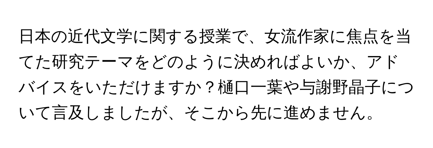 日本の近代文学に関する授業で、女流作家に焦点を当てた研究テーマをどのように決めればよいか、アドバイスをいただけますか？樋口一葉や与謝野晶子について言及しましたが、そこから先に進めません。