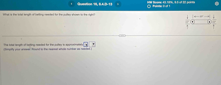 Question 16, 8.4.D-13 HW Score: 43.18%, 9.5 of 22 points 
Points: 0 of 1 
What is the total length of belting needed for the pulley shown to the right?
downarrow sigma _
 22°/4  frac  downarrow /22° uparrow endarray 
The total length of belting needed for the pulley is approximately vector k v
(Simplify your answer. Round to the nearest whole number as needed.)