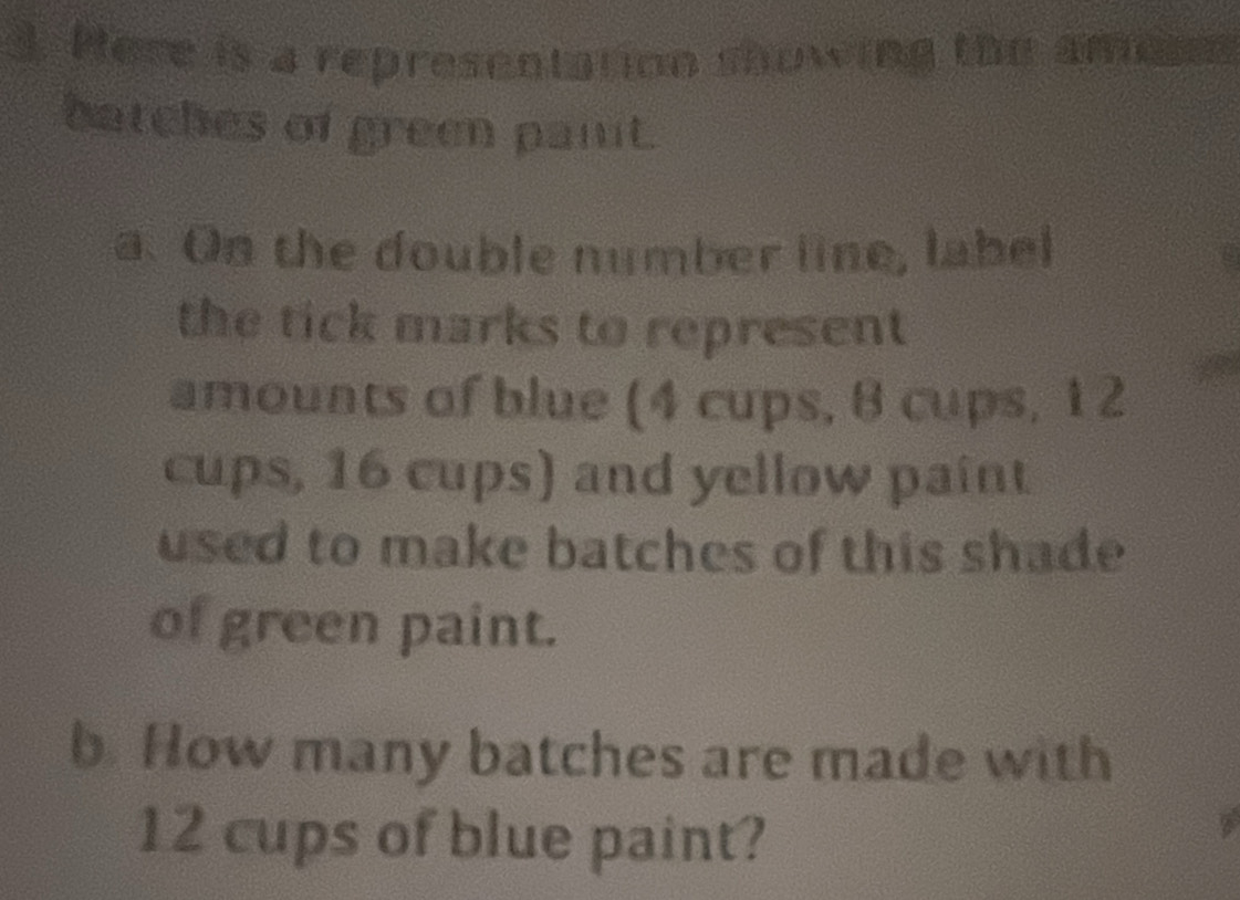 Here is a representation showing the amee 
batches of green pant. 
a. On the double number line, label 
the tick marks to represent 
amounts of blue (4 cups, 8 cups, 1 2
cups, 16 cups) and yellow paint 
used to make batches of this shade 
of green paint. 
b. How many batches are made with
12 cups of blue paint?