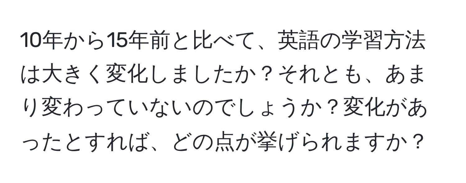 10年から15年前と比べて、英語の学習方法は大きく変化しましたか？それとも、あまり変わっていないのでしょうか？変化があったとすれば、どの点が挙げられますか？