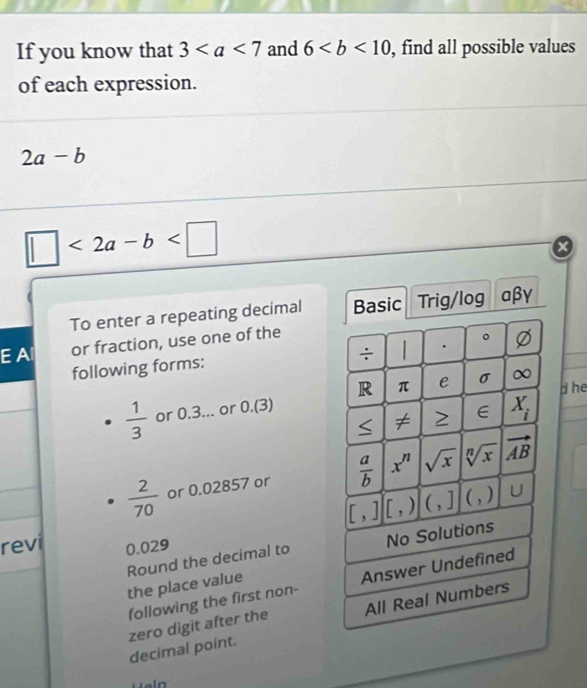 If you know that 3 and 6 , find all possible values 
of each expression.
2a-b
□ <2a-b<□
To enter a repeating decimal Basic Trig/log aβγ 
E Al or fraction, use one of the 
÷ . 。 Ø 
following forms: 
R π e σ ∞
d he
 1/3  or 0.3... or 0.(3)
≤ overline 7 E X_i
 a/b 
 2/70  or 0.02857 or x^n sqrt(x) sqrt[n](x) vector AB
[,][,) (,] (,) U 
revi
0.029
Round the decimal to No Solutions 
following the first non- Answer Undefined 
the place value 
All Real Numbers 
zero digit after the 
decimal point.