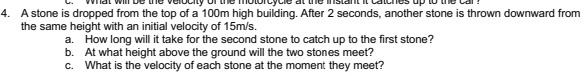 what will be the velocity of the motorcycle at the instant it catches up to the car 
4. A stone is dropped from the top of a 100m high building. After 2 seconds, another stone is thrown downward from 
the same height with an initial velocity of 15m/s. 
a. How long will it take for the second stone to catch up to the first stone? 
b. At what height above the ground will the two stones meet? 
c. What is the velocity of each stone at the moment they meet?