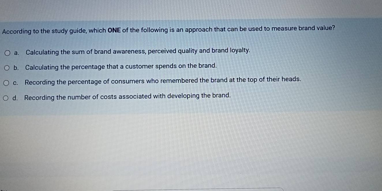 According to the study guide, which ONE of the following is an approach that can be used to measure brand value?
a. Calculating the sum of brand awareness, perceived quality and brand loyalty.
b. Calculating the percentage that a customer spends on the brand.
c. Recording the percentage of consumers who remembered the brand at the top of their heads.
d. Recording the number of costs associated with developing the brand.