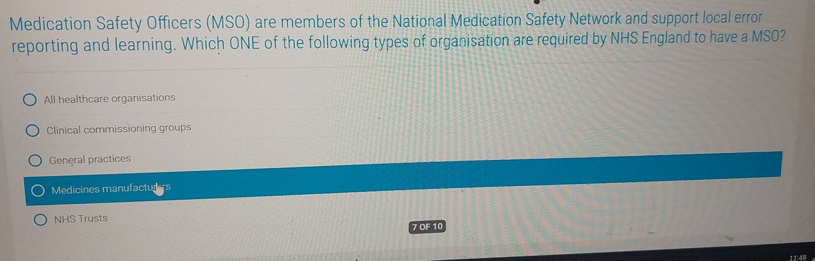 Medication Safety Officers (MSO) are members of the National Medication Safety Network and support local error
reporting and learning. Which ONE of the following types of organisation are required by NHS England to have a MSO?
All healthcare organisations
Clinical commissioning groups
General practices
Medicines manufacturers
NHS Trusts
7OF10
11:48