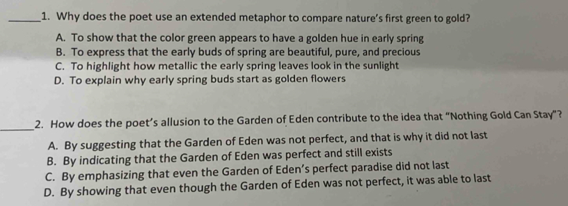 Why does the poet use an extended metaphor to compare nature’s first green to gold?
A. To show that the color green appears to have a golden hue in early spring
B. To express that the early buds of spring are beautiful, pure, and precious
C. To highlight how metallic the early spring leaves look in the sunlight
D. To explain why early spring buds start as golden flowers
_
2. How does the poet’s allusion to the Garden of Eden contribute to the idea that “Nothing Gold Can Stay”?
A. By suggesting that the Garden of Eden was not perfect, and that is why it did not last
B. By indicating that the Garden of Eden was perfect and still exists
C. By emphasizing that even the Garden of Eden’s perfect paradise did not last
D. By showing that even though the Garden of Eden was not perfect, it was able to last