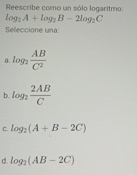 Reescribe como un sólo logaritmo:
log _2A+log _2B-2log _2C
Seleccione una:
a. log _2 AB/C^2 
b. log _2 2AB/C 
C. log _2(A+B-2C)
d. log _2(AB-2C)