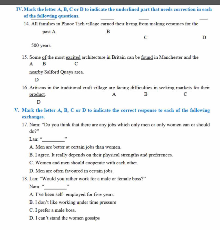 Mark the letter A, B, C or D to indicate the underlined part that needs correction in each
_
_
_
of the following questions.
14. All families in Phuoc Tich village earned their living from making ceramics for the
past A B
C
D
500 years.
15. Some of the most excited architecture in Britain can be found in Manchester and the
A B C
nearby Salford Quays area.
D
16. Artisans in the traditional craft village are facing difficulties in seeking markets for their
product A B C
D
V. Mark the letter A, B, C or D to indicate the correct response to each of the following
exchanges.
17. Nam: “Do you think that there are any jobs which only men or only women can or should
do?”
_
Lan: “ ”
A. Men are better at certain jobs than women.
B. I agree. It really depends on their physical strengths and preferences.
C. Women and men should cooperate with each other.
D. Men are often favoured in certain jobs.
18. Lan: “Would you rather work for a male or female boss?”
Nam: “_ ,
A. I’ve been self- employed for five years.
B. I don’t like working under time pressure
C. I prefer a male boss.
D. I can’t stand the women gossips