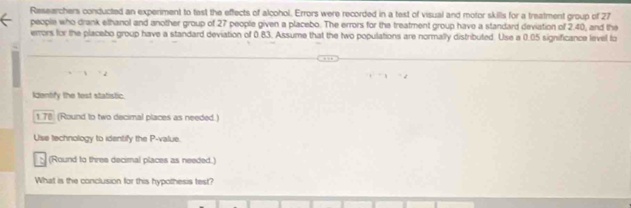 Researchers conducted an experiment to tast the effects of alcohol. Errors were recorded in a test of visual and motor skills for a treatment group of 27
people who drank elhanol and another group of 27 people given a placebo. The errors for the treatment group have a standard deviation of 2.40, and the 
errors for the placebo group have a standard deviation of 0.83. Assume that the two populations are normally distributed. Use a 0.05 significance level fo 
Identify the test statistic.
1.78 (Round to two decimal places as needed.) 
Use technology to identify the P -value. 
(Round to three decimal places as needed.) 
What is the conclusion for this hypothesis test?