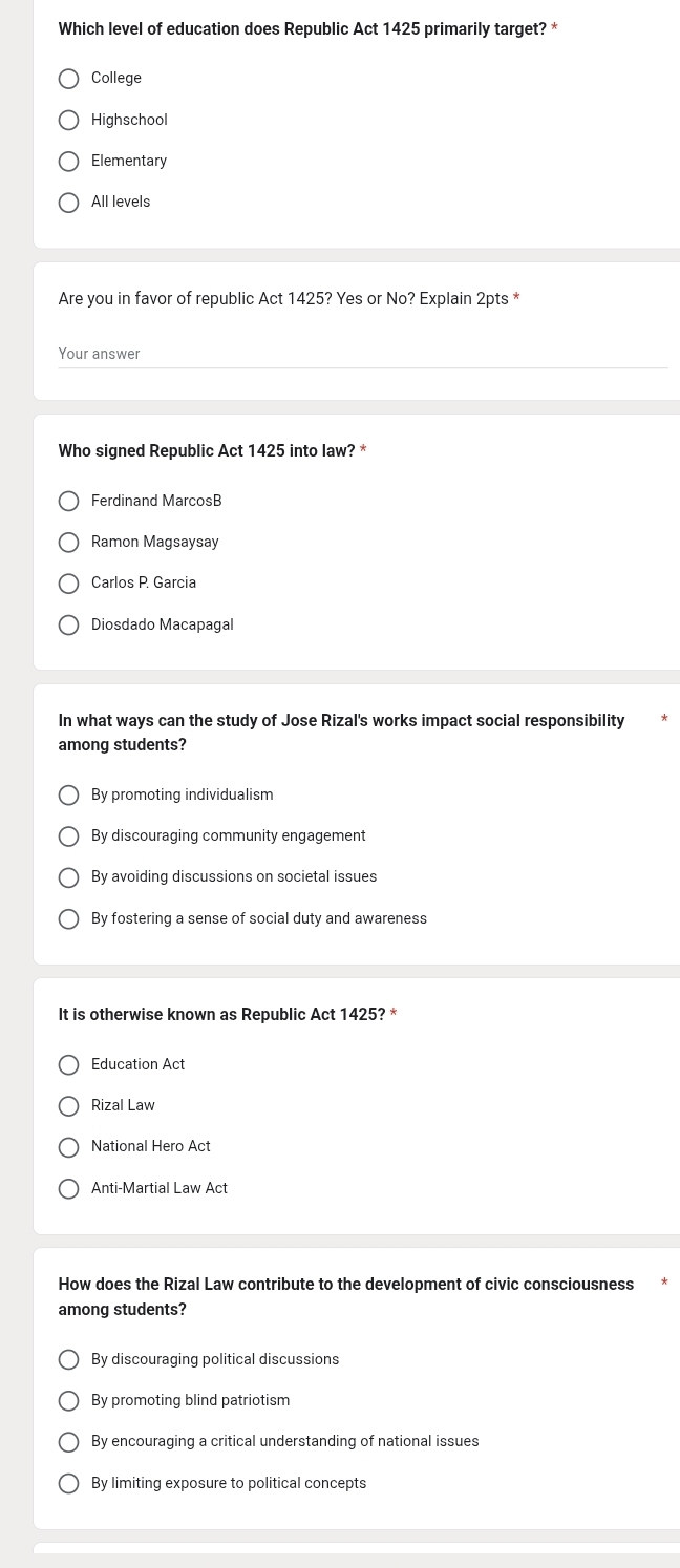 Which level of education does Republic Act 1425 primarily target? *
College
Highschool
Elementary
All levels
Are you in favor of republic Act 1425? Yes or No? Explain 2pts *
Your answer
Who signed Republic Act 1425 into law? *
Ferdinand MarcosB
Ramon Magsaysay
Carlos P. Garcia
Diosdado Macapagal
In what ways can the study of Jose Rizal's works impact social responsibility
among students?
By promoting individualism
By discouraging community engagement
By avoiding discussions on societal issues
By fostering a sense of social duty and awareness
It is otherwise known as Republic Act 1425? *
Education Act
Rizal Law
National Hero Act
Anti-Martial Law Act
How does the Rizal Law contribute to the development of civic consciousness
among students?
By discouraging political discussions
By promoting blind patriotism
By encouraging a critical understanding of national issues
By limiting exposure to political concepts