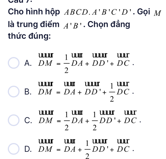 Cho hình hộp ABCD. A'B'C'D'. Gọi M
là trung điểm A'B'. Chọn đẳng
thức đúng:
A. DM= 1/2 DA+DD'+DC 10, 11
B. DM=DA+DD'+ 1/2 DC.
C. beginarrayr uur DM= 1/2 DA+ 1/2 DD'+DC.endarray

D. DM=DA+ 1/2 DD'+DC.