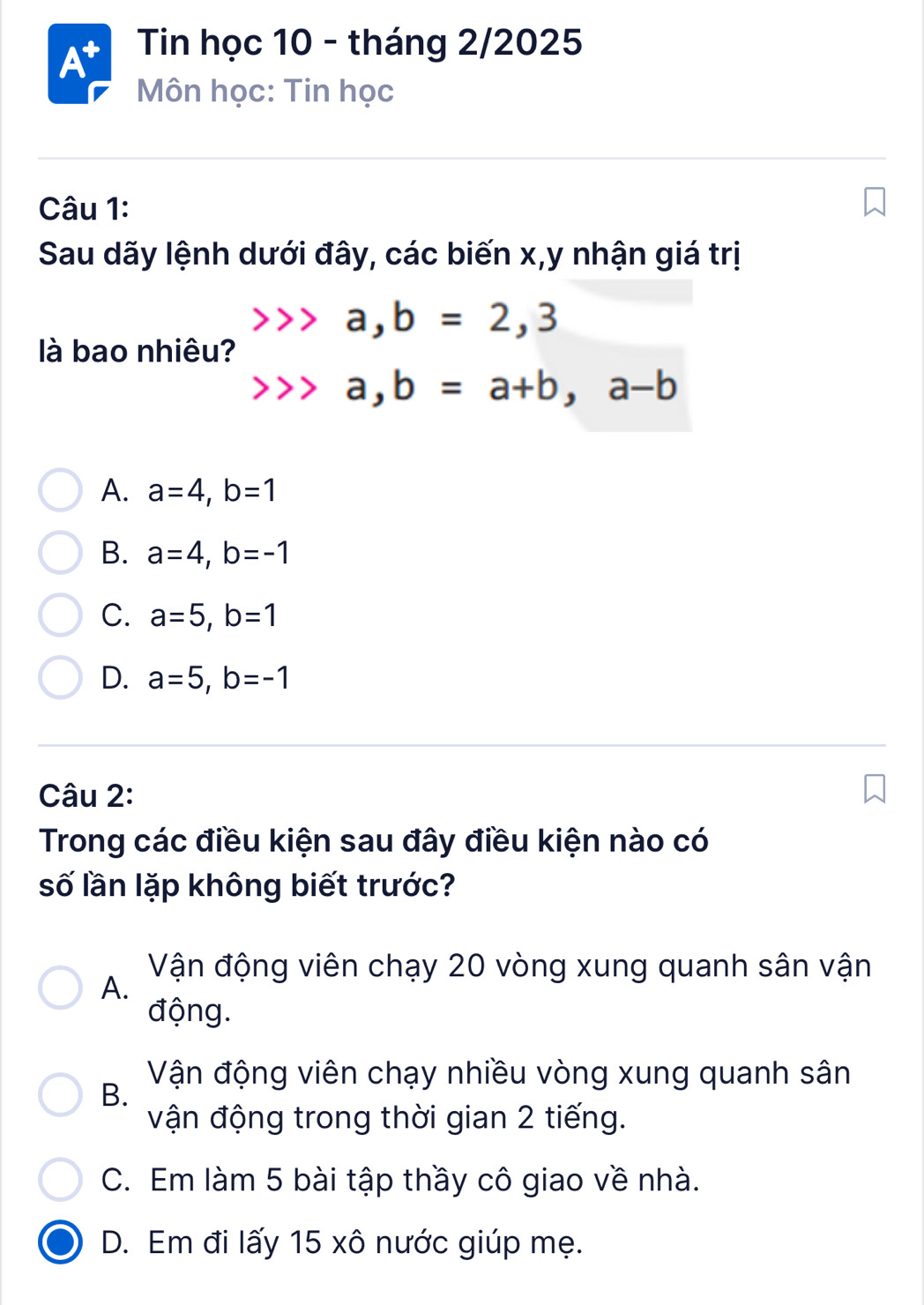 At Tin học 10 - tháng 2/2025
Môn học: Tin học
Câu 1:
Sau dãy lệnh dưới đây, các biến x, y nhận giá trị
a, b=2,3
là bao nhiêu?
a, b=a+b, a-b
A. a=4, b=1
B. a=4, b=-1
C. a=5, b=1
D. a=5, b=-1
Câu 2:
Trong các điều kiện sau đây điều kiện nào có
số lần lặp không biết trước?
Vận động viên chạy 20 vòng xung quanh sân vận
A.
động.
B.
Vận động viên chạy nhiều vòng xung quanh sân
vận động trong thời gian 2 tiếng.
C. Em làm 5 bài tập thầy cô giao về nhà.
D. Em đi lấy 15 xô nước giúp mẹ.