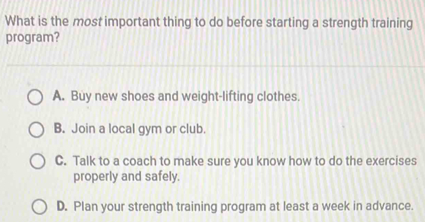 What is the most important thing to do before starting a strength training
program?
A. Buy new shoes and weight-lifting clothes.
B. Join a local gym or club.
C. Talk to a coach to make sure you know how to do the exercises
properly and safely.
D. Plan your strength training program at least a week in advance.