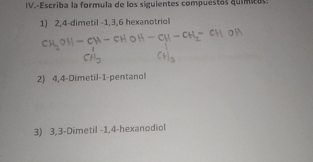 IV.-Escriba la formula de los siguientes compuestos químicos: 
1) 2, 4 -dimetil -1, 3, 6 hexanotriol 
2) 4, 4 -Dimetil -1 -pentanol 
3) 3, 3 -Dimetil -1, 4 -hexanodiol