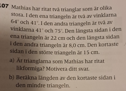 107 Mathias har ritat två trianglar som är olika 
stora. I den ena triangeln är två av vinklarna
64° och 41° *. I den andra triangeln är två av 
vinklarna 41° och 75°. Den längsta sidan i den 
ena triangeln är 22 cm och den längsta sidan 
i den andra triangeln är 8,0 cm. Den kortaste 
sidan i den större triangeln är 15 cm. 
a) Är trianglarna som Mathias har ritat 
likformiga? Motivera ditt svar. 
b) Beräkna längden av den kortaste sidan i 
den mindre triangeln.