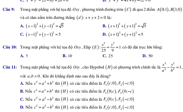 x+y-2x-8y+20-0
D. x+y-4x+0y-12-0
Câu 9: Trong mặt phẳng với hệ tọa độ Oxy , phương trình đường tròn (C) đi qua 2 điểm A(0;1),B(1;0)
và có tâm nằm trên đường thẳng (d): x+y+2=0 là:
A. (x-1)^2+(y-1)^2=sqrt(5) B. (x+1)^2+(y+1)^2=sqrt(5)
C. (x-1)^2+(y-1)^2=5 (x+1)^2+(y+1)^2=5
D.
Câu 10: Trong mặt phẳng với hệ tọa độ Oxy , Elip (E):  x^2/25 = y^2/9 =1 có độ dài trục lớn bằng:
A. 5 B. 10 C. 25 D. 50
Câu 11: Trong mặt phẳng với hệ tọa độ Oxy , cho Hypebol (H) có phương trình chính tắc là  x^2/a^2 - y^2/b^2 =1,
với a,b>0. Khi đó khẳng định nảo sau đây là đúng?
A. Nếu c^2=a^2+b^2 thì (H) có các tiêu điểm là F_1(c;0),F_2(-c;0)
B. Nếu c^2=a^2+b^2 thì (H) có các tiêu điểm là F_1(0;c),F_2(0;-c)
C. Nếu c^2=a^2-b^2 thì (H) có các tiêu điểm là F_1(0;c),F_2(-c;0)
D. Nếu c^2=a^2-b^2 thì (H) có các tiêu điểm là F_1(c;0),F_2(-c;0)