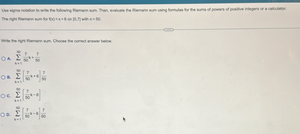 Use sigma notation to write the following Riemann sum. Then, evaluate the Riemann sum using formulas for the sums of powers of positive integers or a calculator.
The right Riemann sum for f(x)=x+6 or [0,7] with n=50. 
Write the right Riemann sum. Choose the correct answer below.
A. sumlimits _(k=1)^(50) 7/50 k+ 7/50 
B. sumlimits _(k=1)^(50)[ 7/50 k+6] 7/50 
C. sumlimits _(k=1)^(50)[ 7/50 k-6]
D. sumlimits _(k=1)^(50)[ 7/50 k-6] 7/50 