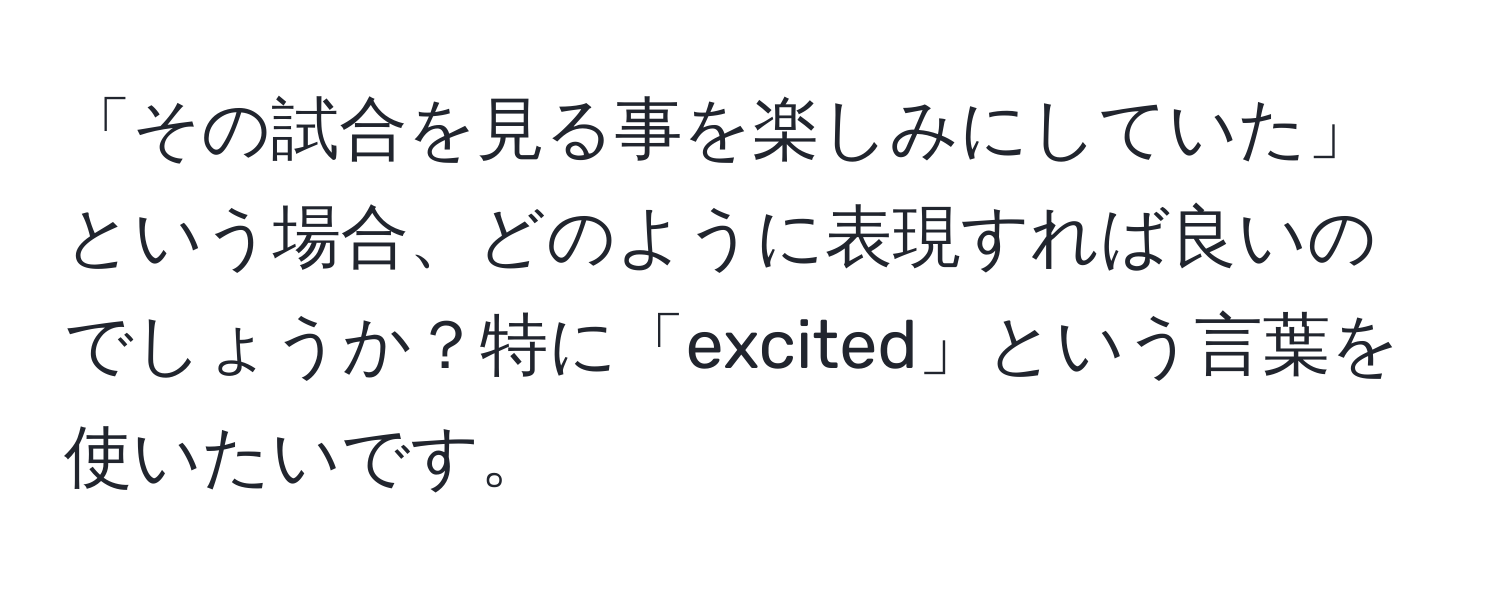 「その試合を見る事を楽しみにしていた」という場合、どのように表現すれば良いのでしょうか？特に「excited」という言葉を使いたいです。