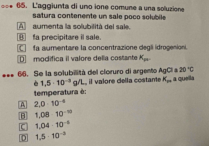 L’aggiunta di uno ione comune a una soluzione
satura contenente un sale poco solubile
Aaumenta la solubilità del sale.
B fa precipitare il sale.
C fa aumentare la concentrazione degli idrogenioni.
D modifica il valore della costante K_ps. 
66. Se la solubilità del cloruro di argento AgCl a 20°C
è 1,5· 10^(-3)g/L , il valore della costante K_ps a quella
temperatura è:
A 2,0· 10^(-6)
B 1,08· 10^(-10)
C 1,04· 10^(-5)
D 1,5· 10^(-3)