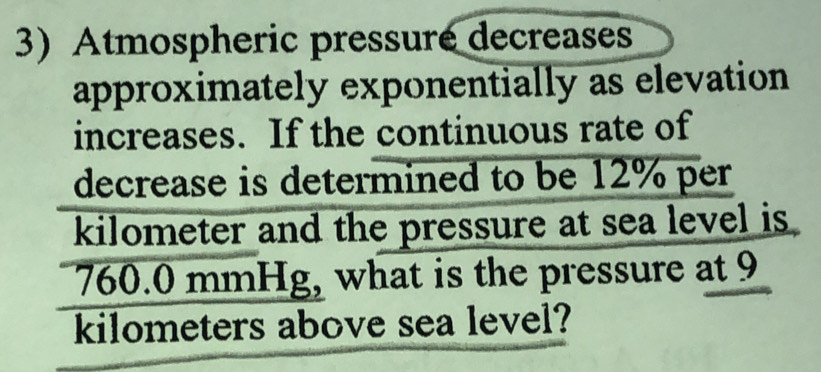 Atmospheric pressure decreases 
approximately exponentially as elevation 
increases. If the continuous rate of 
decrease is determined to be 12% per
kilometer and the pressure at sea level is
760.0 mmHg, what is the pressure at 9
kilometers above sea level?