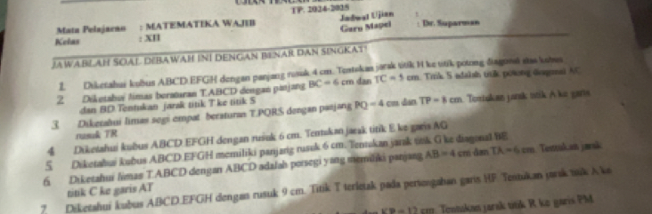 Mata Pelajarao : MATEMATIKA WAJEB TP. 2024-2005 Jadwat Ujian 
Garu Mapei Dr. Suparman 
Kelas : XI 
JAWABLAH SOAL DEBAWAH IN! DENGAN BENAR DAN SINGKAT! 
2. Diketahui kubus ABCD : EFGH dengan parjang rosuk 4 cm. Teatskas jarak titk I ke titik potong điagoná stas kobus 
2 Diketabuï timas beraturan TABCD dengan p=ị=8 BC=6cm dan TC=5cm Trik 5 adaksh trtik powong dagma AC
dan BD.Tentukan jarak titik T ke titik S
3. Dikerahui limas segi empat beraturan T. PQRS dengan pæ#i=g PQ=4 cm dan TP=8cm Tortukas jansk ttik A ke gars 
rusuk TR 
4 Diketahui kubus ABCD EFGH dengan rušuk 6 cm. Tentakan jaeak titik E ke garis AG
5 Diketabui kubus ABCD EFGH memiliki panjang rusuk 6 cm. Tentokan jarak tok G ke diagonal BE 
6 Diketahui limas TABCD dengan ABCD adalah porsegi y≡g memiliki panjang AB=4 c cm đan TA=6cm Tentukan jarsk 
7. Diketahui kubus ABCD. EFGH dengas rusuk 9 cm. Titik T terletak pada periongahan garis HF Testukan jarik suk Ako 
titik C ke garis AT
VB=12cm Tentakas jarak titik R ko garis PM