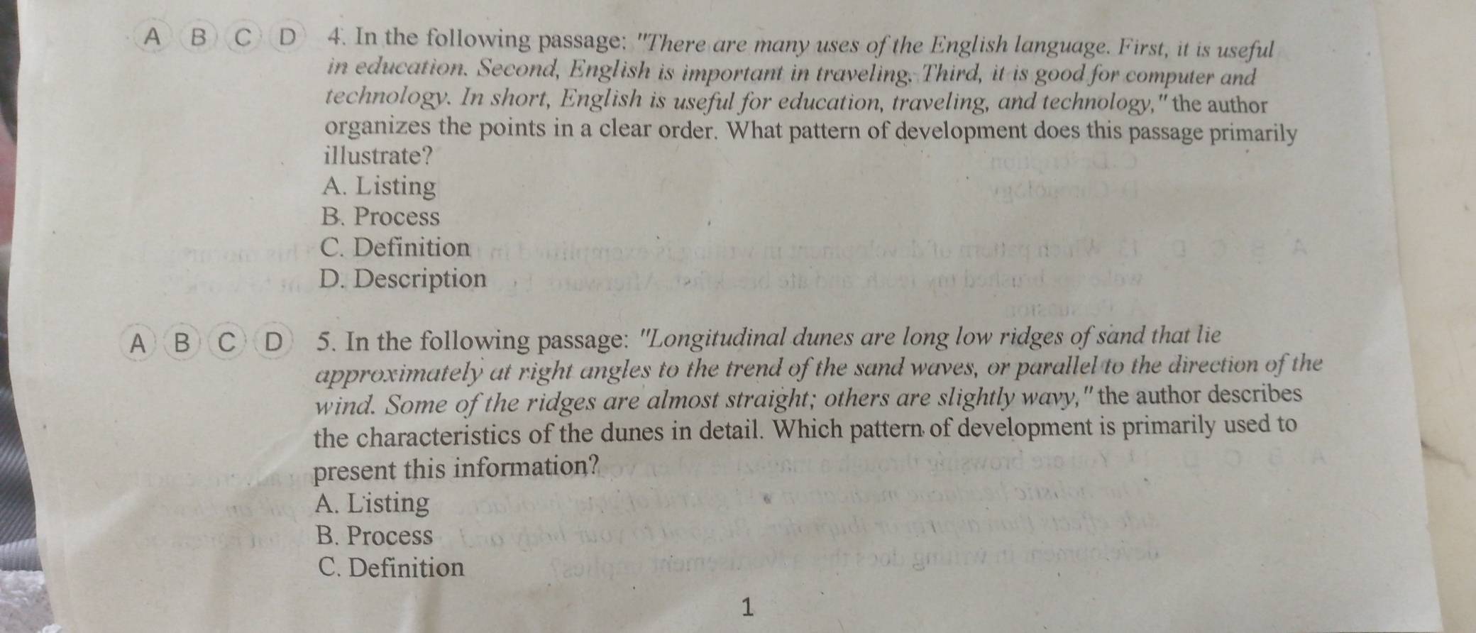 A B C D 4. In the following passage: "There are many uses of the English language. First, it is useful
in education. Second, English is important in traveling. Third, it is good for computer and
technology. In short, English is useful for education, traveling, and technology," the author
organizes the points in a clear order. What pattern of development does this passage primarily
illustrate?
A. Listing
B. Process
C. Definition
D. Description
A B CD 5. In the following passage: "Longitudinal dunes are long low ridges of sand that lie
approximately at right angles to the trend of the sand waves, or parallel to the direction of the
wind. Some of the ridges are almost straight; others are slightly wavy,"the author describes
the characteristics of the dunes in detail. Which pattern of development is primarily used to
present this information?
A. Listing
B. Process
C. Definition
1