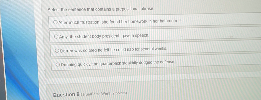 Select the sentence that contains a prepositional phrase.
After much frustration, she found her homework in her bathroom.
Amy, the student body president, gave a speech.
Darren was so tired he felt he could nap for several weeks.
Running quickly, the quarterback stealthily dodged the defense.
Question 9 (True/False Worth 2 points)