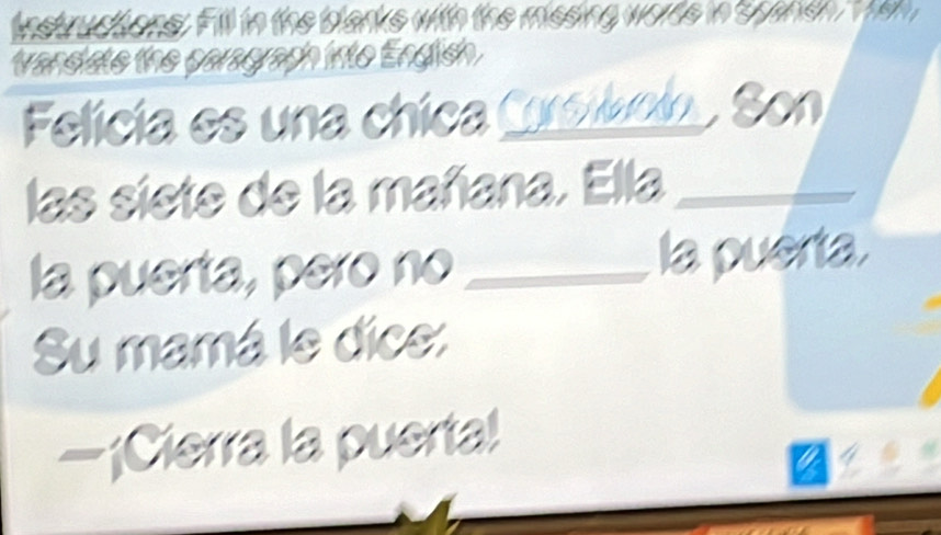 instructions. Fill in the blarks with the missing worde in spansh em 
wandiate the paragraph into Endlish . 
Felícía es una chica Csiccin . Son 
las siete de la mañana. Ella_ 
la puerta, pero no_ la puerta. 
Su mamá le dice: 
—¡Cierra la puerta!