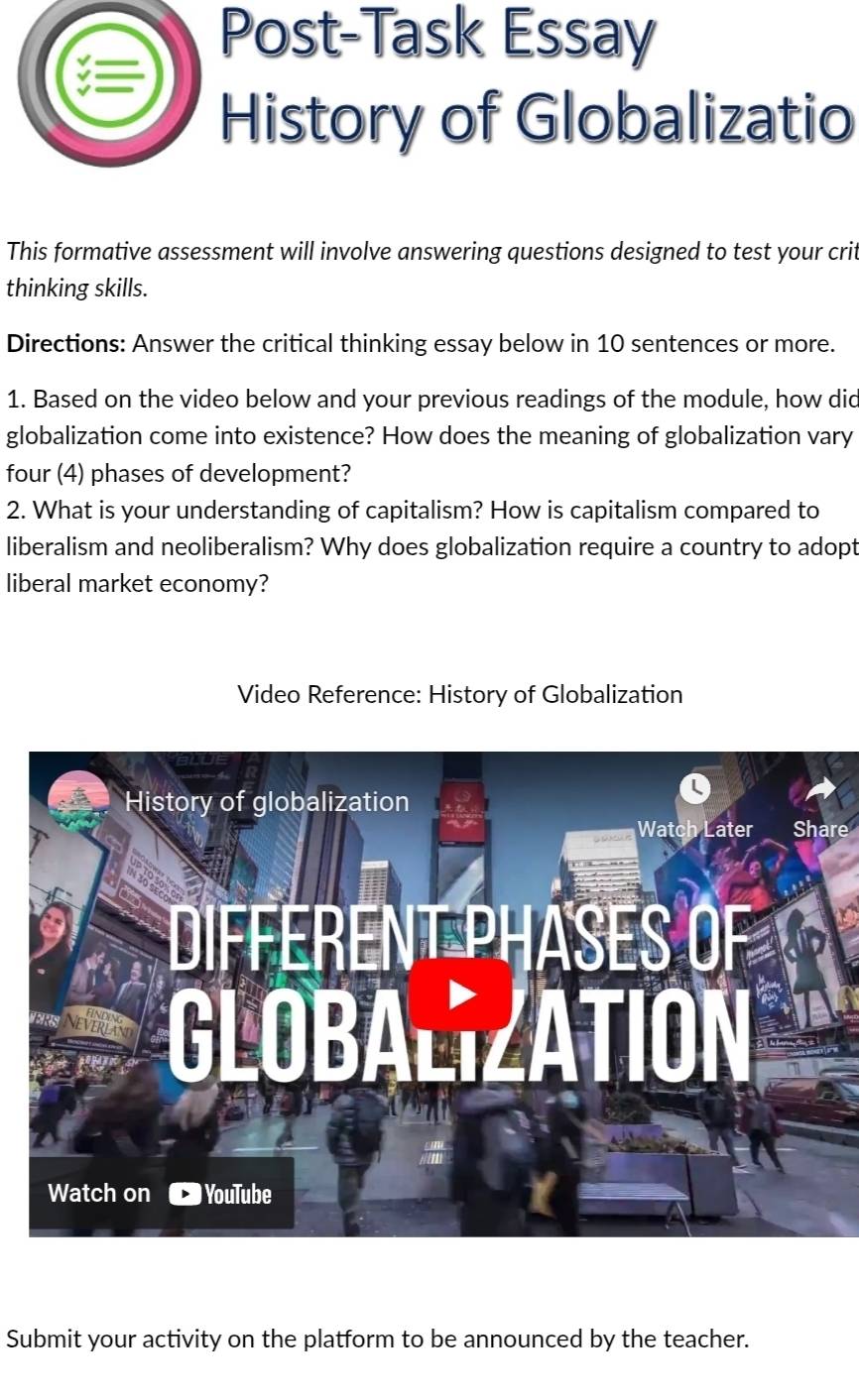 Post-Task Essay 
History of Globalizatio 
This formative assessment will involve answering questions designed to test your crit 
thinking skills. 
Directions: Answer the critical thinking essay below in 10 sentences or more. 
1. Based on the video below and your previous readings of the module, how did 
globalization come into existence? How does the meaning of globalization vary 
four (4) phases of development? 
2. What is your understanding of capitalism? How is capitalism compared to 
liberalism and neoliberalism? Why does globalization require a country to adopt 
liberal market economy? 
Video Reference: History of Globalization 
Share 
Submit your activity on the platform to be announced by the teacher.