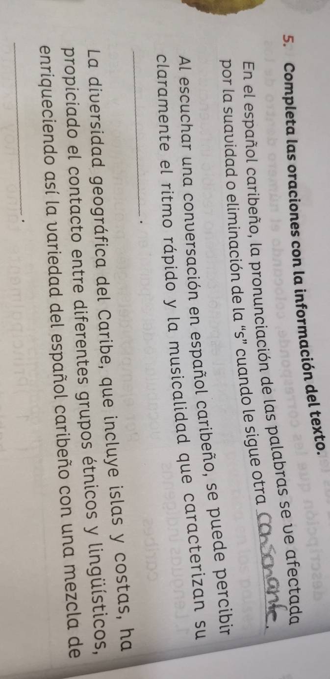 Completa las oraciones con la información del texto. 
En el español caribeño, la pronunciación de las palabras se ve afectada 
por la suavidad o eliminación de la “s” cuando le sigue otra 
Al escuchar una conversación en español caribeño, se puede percibin 
claramente el ritmo rápido y la musicalidad que caracterizan su 
_. 
La diversidad geográfica del Caribe, que incluye islas y costas, ha 
propiciado el contacto entre diferentes grupos étnicos y lingüísticos, 
enriqueciendo así la variedad del español caribeño con una mezcla de 
_.