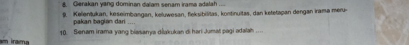 Gerakan yang dominan dalam senam irama adalah .... 
9. Kelentukan, keseimbangan, keluwesan, fleksibilitas, kontinuitas, dan ketetapan dengan irama meru- 
pakan bagian dari .... 
10. Senam irama yang biasanya dilakukan di hari Jumat pagi adalah .... 
am irama