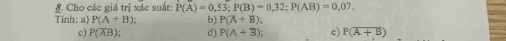 Cho các giá trị xác suất: P(A)=0,53; P(B)=0,32; P(AB)=0,07. 
Tính: a) P(A+B) b) P(overline A+overline B)
c) P(overline AB) d) P(A+overline B). e) P(overline A+B)