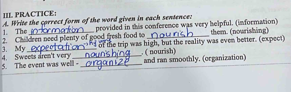 PRACTICE: 
A. Write the correct form of the word given in each sentence: 
1. The provided in this conference was very helpful. (information) 
2. Children need plenty of good fresh food to them. (nourishing) 
3. My_ d of the trip was high, but the reality was even better. (expect) 
4. Sweets aren't very_ . ( nourish) 
5. The event was well -_ and ran smoothly. (organization)