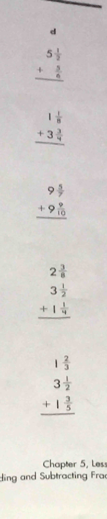 beginarrayr 5 1/2  + 5/6  hline endarray
beginarrayr 1 1/8  +3 3/4  hline endarray
beginarrayr 9 5/7  +9 9/10  hline endarray
beginarrayr 2 3/8  3 1/2  +1 1/4  hline endarray
beginarrayr 1 2/3  3 1/2  +1 3/5  hline endarray
Chapter 5, Less
ding and Subtracting Frac
