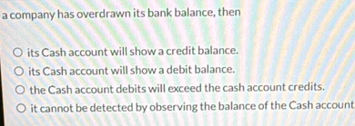 a company has overdrawn its bank balance, then
its Cash account will show a credit balance.
its Cash account will show a debit balance.
the Cash account debits will exceed the cash account credits.
it cannot be detected by observing the balance of the Cash account